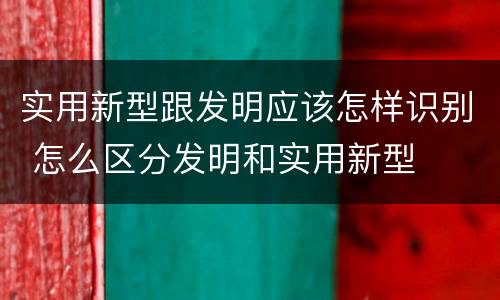实用新型跟发明应该怎样识别 怎么区分发明和实用新型
