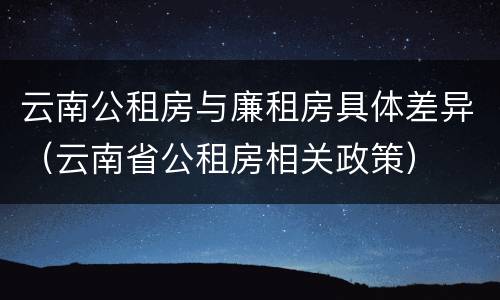 云南公租房与廉租房具体差异（云南省公租房相关政策）