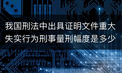 我国刑法中出具证明文件重大失实行为刑事量刑幅度是多少
