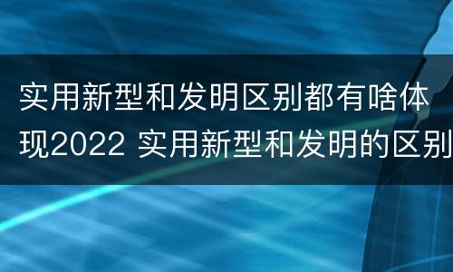 实用新型和发明区别都有啥体现2022 实用新型和发明的区别