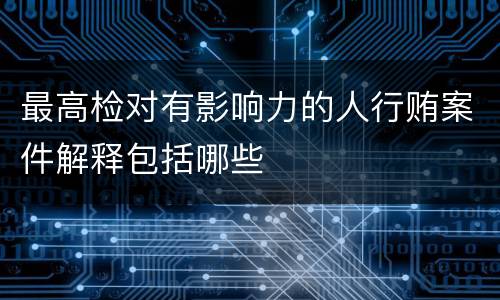 最高检对有影响力的人行贿案件解释包括哪些
