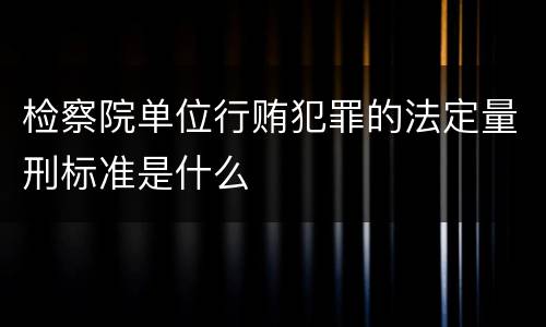 检察院单位行贿犯罪的法定量刑标准是什么