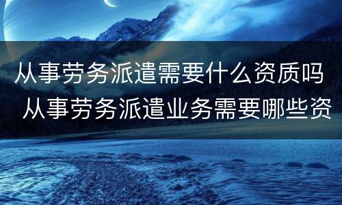 从事劳务派遣需要什么资质吗 从事劳务派遣业务需要哪些资质