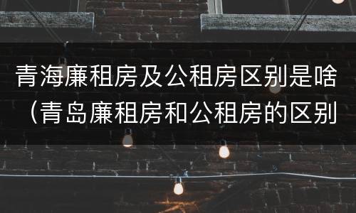 青海廉租房及公租房区别是啥（青岛廉租房和公租房的区别）