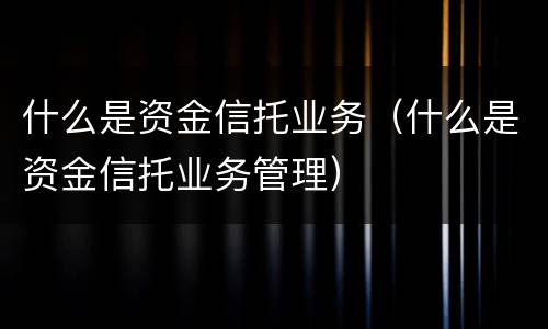 什么是资金信托业务（什么是资金信托业务管理）