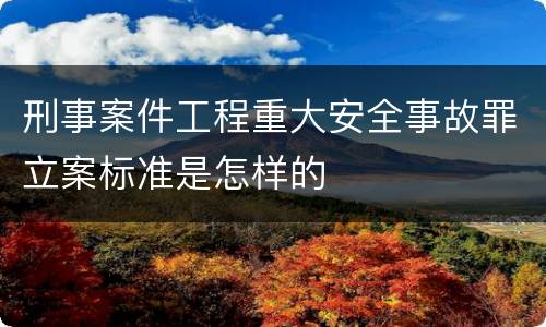 刑事案件工程重大安全事故罪立案标准是怎样的