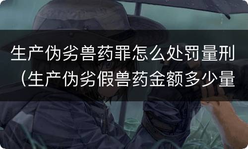 生产伪劣兽药罪怎么处罚量刑（生产伪劣假兽药金额多少量刑）