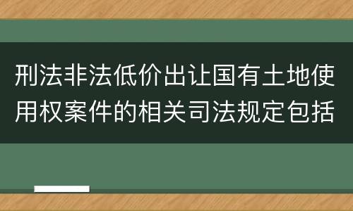 刑法非法低价出让国有土地使用权案件的相关司法规定包括什么主要内容