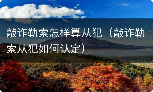 敲诈勒索怎样算从犯（敲诈勒索从犯如何认定）