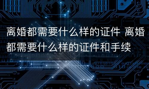 离婚都需要什么样的证件 离婚都需要什么样的证件和手续
