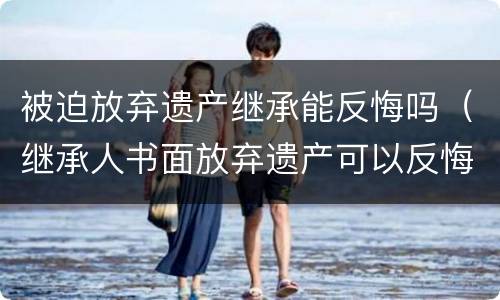 被迫放弃遗产继承能反悔吗（继承人书面放弃遗产可以反悔吗）