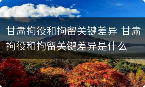 甘肃拘役和拘留关键差异 甘肃拘役和拘留关键差异是什么