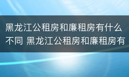 黑龙江公租房和廉租房有什么不同 黑龙江公租房和廉租房有什么不同吗