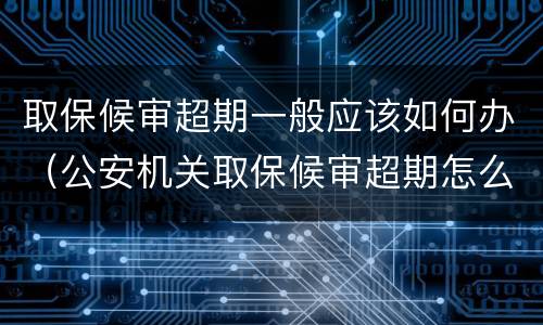 取保候审超期一般应该如何办（公安机关取保候审超期怎么办）