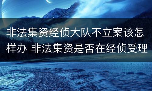 非法集资经侦大队不立案该怎样办 非法集资是否在经侦受理案件范围