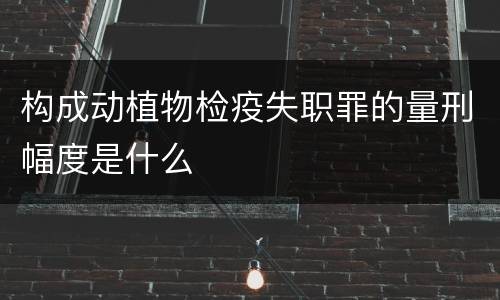 构成动植物检疫失职罪的量刑幅度是什么