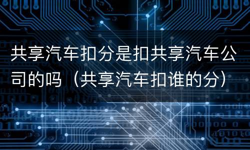 共享汽车扣分是扣共享汽车公司的吗（共享汽车扣谁的分）