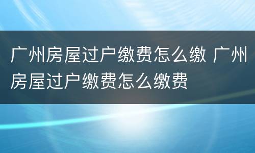 广州房屋过户缴费怎么缴 广州房屋过户缴费怎么缴费
