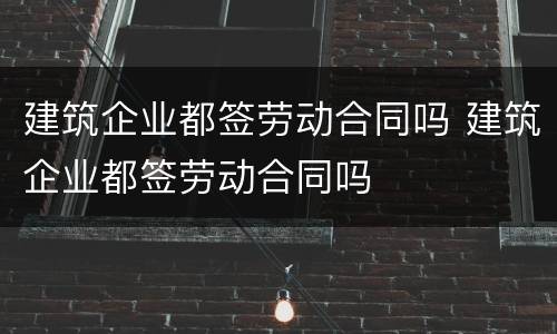 建筑企业都签劳动合同吗 建筑企业都签劳动合同吗