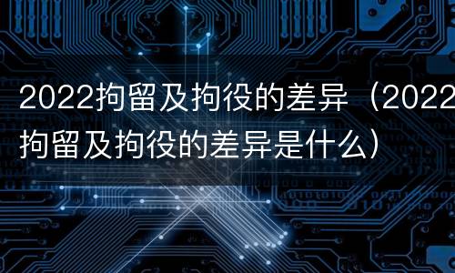 2022拘留及拘役的差异（2022拘留及拘役的差异是什么）