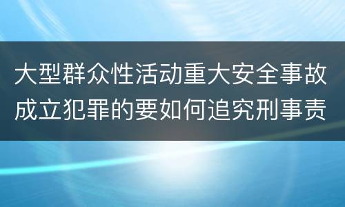大型群众性活动重大安全事故成立犯罪的要如何追究刑事责任