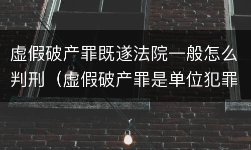 虚假破产罪既遂法院一般怎么判刑（虚假破产罪是单位犯罪吗）