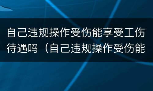 自己违规操作受伤能享受工伤待遇吗（自己违规操作受伤能享受工伤待遇吗怎么赔偿）