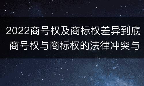 2022商号权及商标权差异到底 商号权与商标权的法律冲突与解决