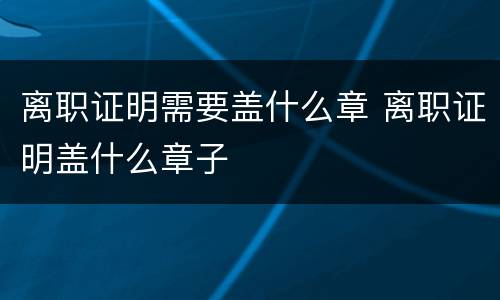 离职证明需要盖什么章 离职证明盖什么章子