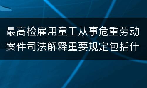 最高检雇用童工从事危重劳动案件司法解释重要规定包括什么