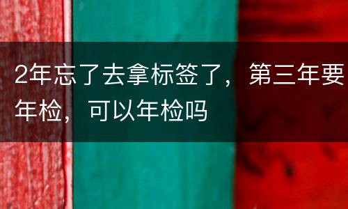 2年忘了去拿标签了，第三年要年检，可以年检吗