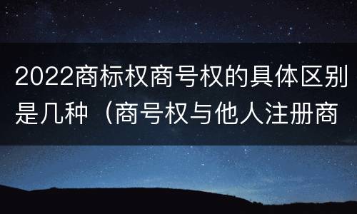 2022商标权商号权的具体区别是几种（商号权与他人注册商标专用权的冲突）