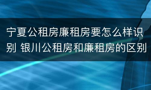 宁夏公租房廉租房要怎么样识别 银川公租房和廉租房的区别