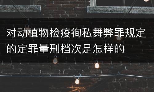 对动植物检疫徇私舞弊罪规定的定罪量刑档次是怎样的