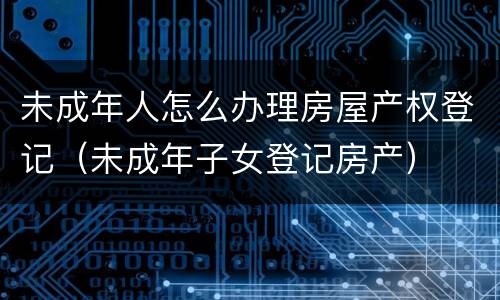 未成年人怎么办理房屋产权登记（未成年子女登记房产）