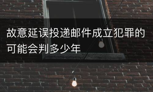 故意延误投递邮件成立犯罪的可能会判多少年