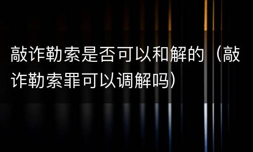 敲诈勒索是否可以和解的（敲诈勒索罪可以调解吗）