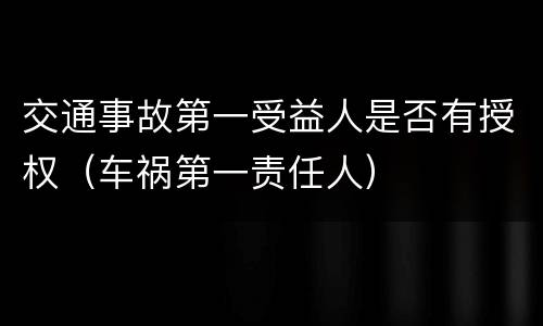 交通事故第一受益人是否有授权（车祸第一责任人）