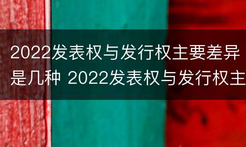 2022发表权与发行权主要差异是几种 2022发表权与发行权主要差异是几种情况