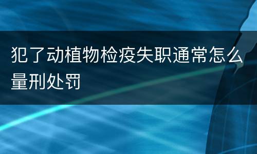 犯了动植物检疫失职通常怎么量刑处罚