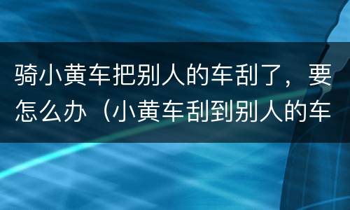 骑小黄车把别人的车刮了，要怎么办（小黄车刮到别人的车）