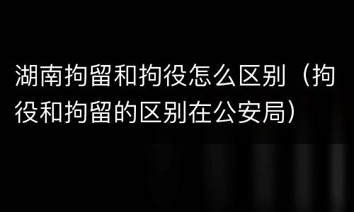 湖南拘留和拘役怎么区别（拘役和拘留的区别在公安局）
