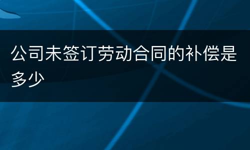 公司未签订劳动合同的补偿是多少