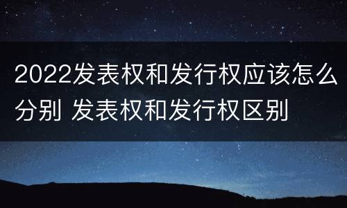 2022发表权和发行权应该怎么分别 发表权和发行权区别