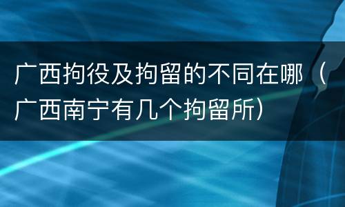 广西拘役及拘留的不同在哪（广西南宁有几个拘留所）