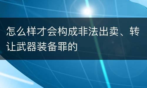 怎么样才会构成非法出卖、转让武器装备罪的