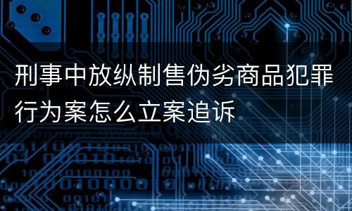 刑事中放纵制售伪劣商品犯罪行为案怎么立案追诉