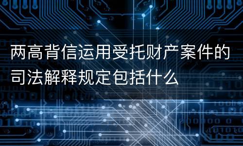 两高背信运用受托财产案件的司法解释规定包括什么