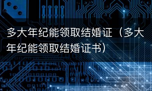 多大年纪能领取结婚证（多大年纪能领取结婚证书）
