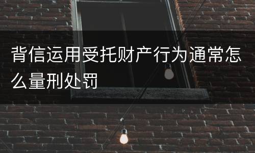 背信运用受托财产行为通常怎么量刑处罚